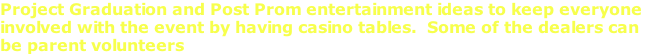 Project Graduation and Post Prom entertainment ideas to keep everyone  involved with the event by having casino tables.  Some of the dealers can  be parent volunteers