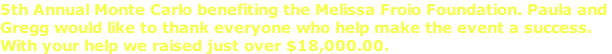5th Annual Monte Carlo benefiting the Melissa Froio Foundation. Paula and  Gregg would like to thank everyone who help make the event a success.  With your help we raised just over $18,000.00.