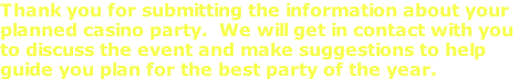 Thank you for submitting the information about your  planned casino party.  We will get in contact with you  to discuss the event and make suggestions to help  guide you plan for the best party of the year.